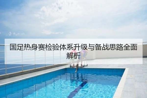 国足热身赛检验体系升级与备战思路全面解析